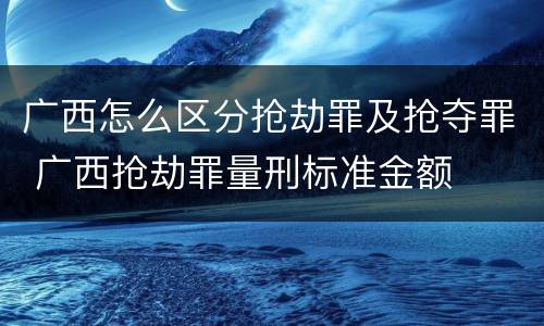广西怎么区分抢劫罪及抢夺罪 广西抢劫罪量刑标准金额