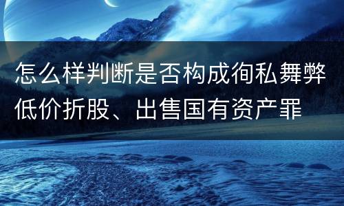 怎么样判断是否构成徇私舞弊低价折股、出售国有资产罪