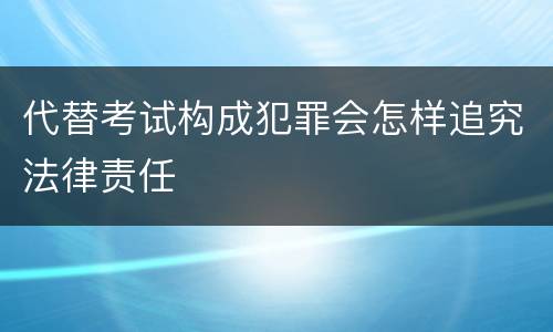 代替考试构成犯罪会怎样追究法律责任