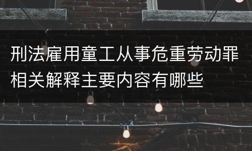 刑法雇用童工从事危重劳动罪相关解释主要内容有哪些