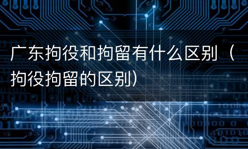 广东拘役和拘留有什么区别（拘役拘留的区别）