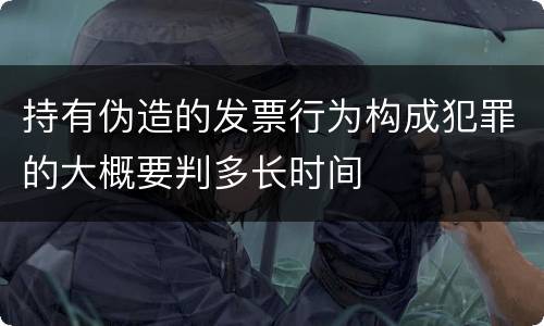 持有伪造的发票行为构成犯罪的大概要判多长时间