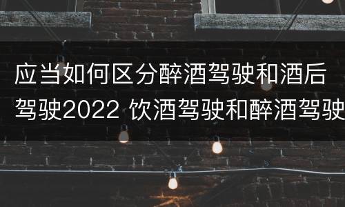 应当如何区分醉酒驾驶和酒后驾驶2022 饮酒驾驶和醉酒驾驶的界定标准是什么