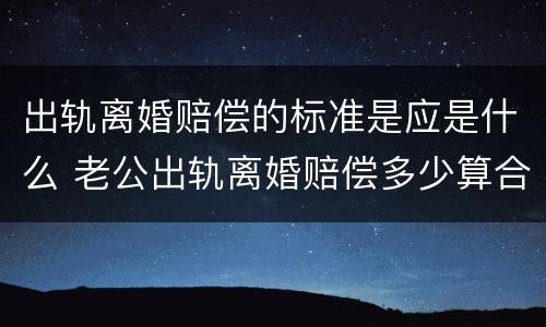 出轨离婚赔偿的标准是应是什么 老公出轨离婚赔偿多少算合理