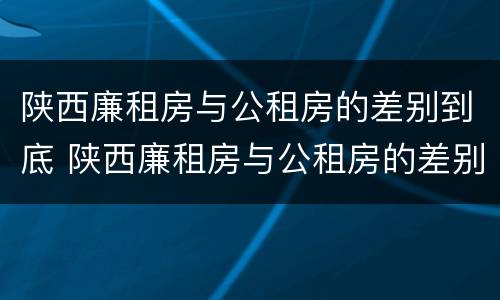 陕西廉租房与公租房的差别到底 陕西廉租房与公租房的差别到底多大