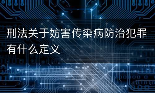 刑法关于妨害传染病防治犯罪有什么定义