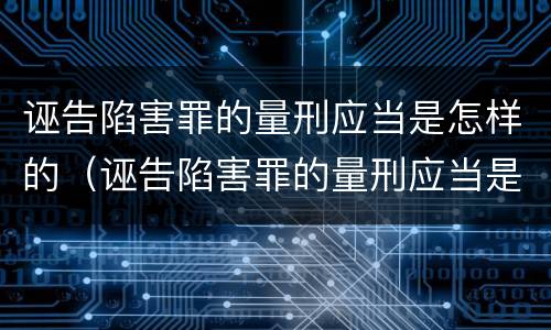 诬告陷害罪的量刑应当是怎样的（诬告陷害罪的量刑应当是怎样的情形）
