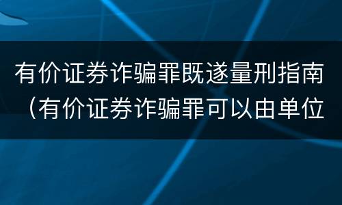 有价证券诈骗罪既遂量刑指南（有价证券诈骗罪可以由单位构成吗）