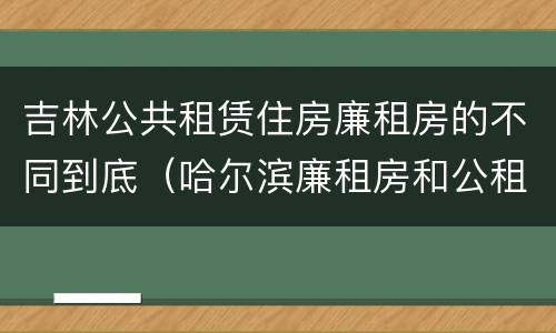 吉林公共租赁住房廉租房的不同到底（哈尔滨廉租房和公租房有什么区别）
