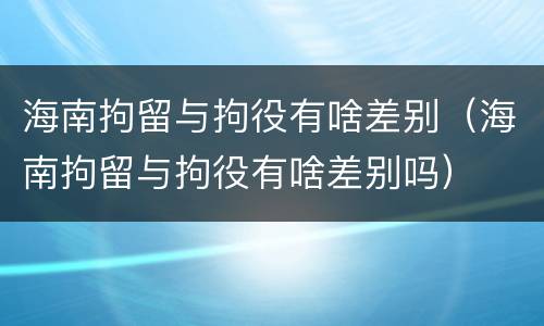 海南拘留与拘役有啥差别（海南拘留与拘役有啥差别吗）