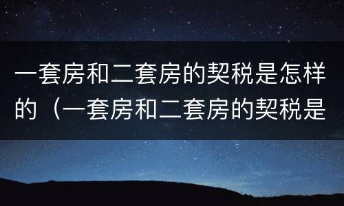 一套房和二套房的契税是怎样的（一套房和二套房的契税是怎样的区别）