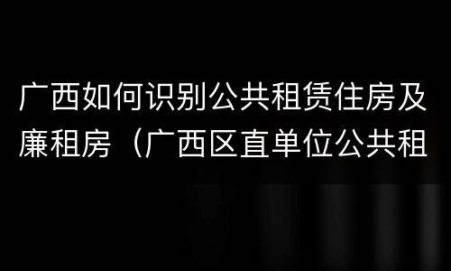 广西如何识别公共租赁住房及廉租房（广西区直单位公共租赁住房）