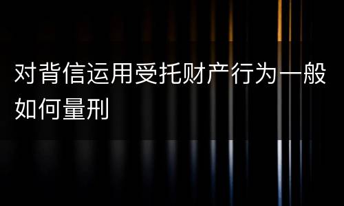 对背信运用受托财产行为一般如何量刑