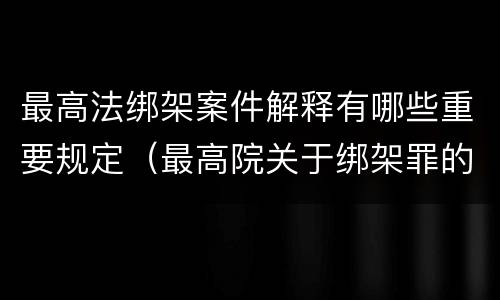 最高法绑架案件解释有哪些重要规定（最高院关于绑架罪的司法解释）