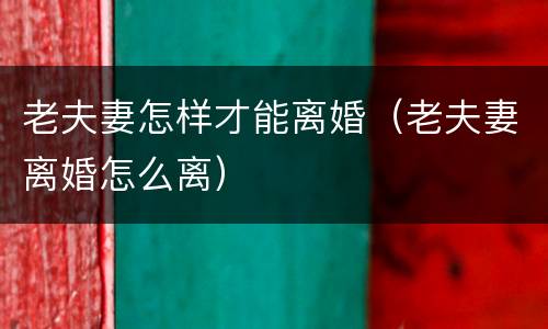 老夫妻怎样才能离婚（老夫妻离婚怎么离）