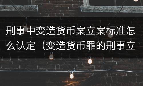 刑事中变造货币案立案标准怎么认定（变造货币罪的刑事立案追诉标准是）