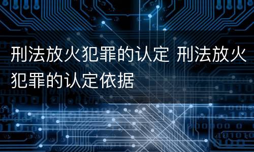 刑法放火犯罪的认定 刑法放火犯罪的认定依据