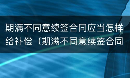 期满不同意续签合同应当怎样给补偿（期满不同意续签合同应当怎样给补偿呢）