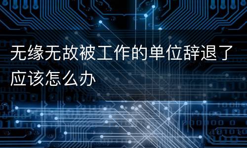 无缘无故被工作的单位辞退了应该怎么办