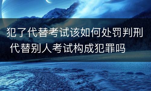 犯了代替考试该如何处罚判刑 代替别人考试构成犯罪吗