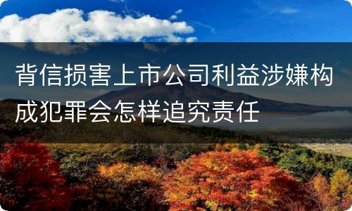 背信损害上市公司利益涉嫌构成犯罪会怎样追究责任