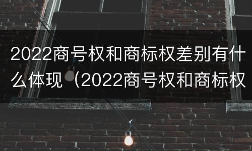2022商号权和商标权差别有什么体现（2022商号权和商标权差别有什么体现呢）