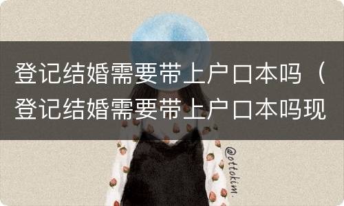 登记结婚需要带上户口本吗（登记结婚需要带上户口本吗现在）