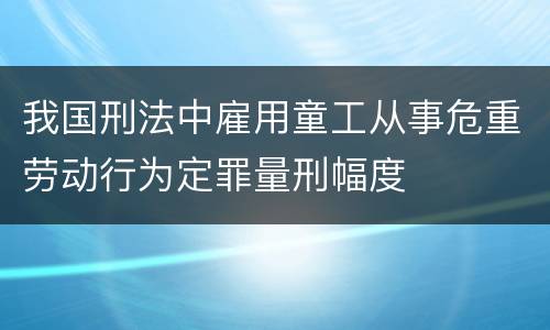 我国刑法中雇用童工从事危重劳动行为定罪量刑幅度