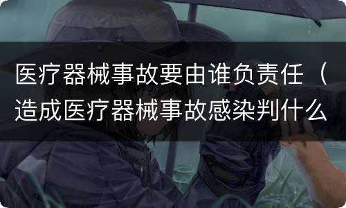 医疗器械事故要由谁负责任（造成医疗器械事故感染判什么法律责任）