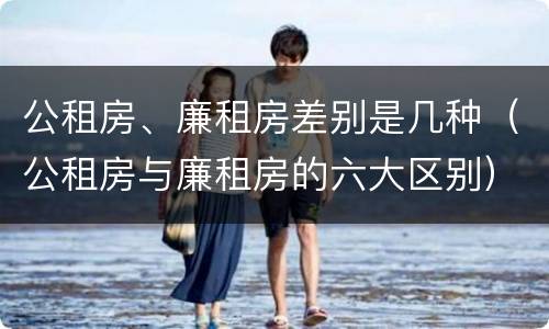 公租房、廉租房差别是几种（公租房与廉租房的六大区别）