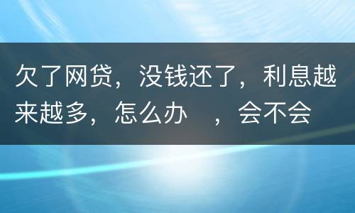 欠了网贷，没钱还了，利息越来越多，怎么办
，会不会被起