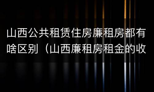 山西公共租赁住房廉租房都有啥区别（山西廉租房租金的收费标准）