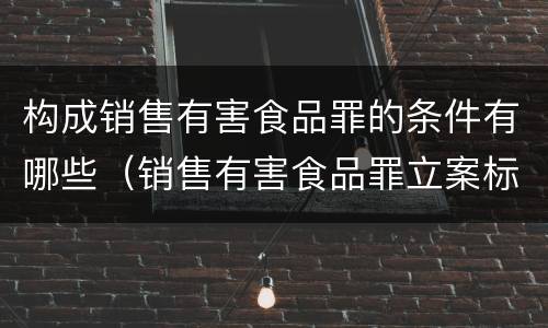 构成销售有害食品罪的条件有哪些（销售有害食品罪立案标准）