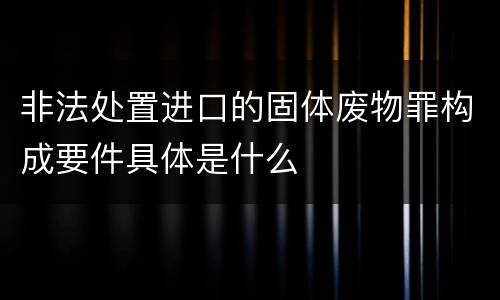 非法处置进口的固体废物罪构成要件具体是什么