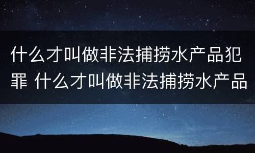 什么才叫做非法捕捞水产品犯罪 什么才叫做非法捕捞水产品犯罪案件