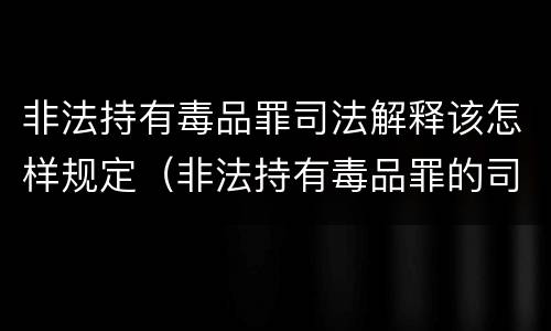 非法持有毒品罪司法解释该怎样规定（非法持有毒品罪的司法解释）