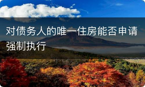 对债务人的唯一住房能否申请强制执行