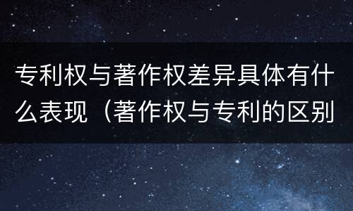 专利权与著作权差异具体有什么表现（著作权与专利的区别）