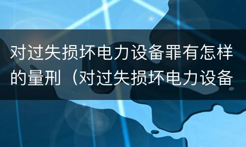 对过失损坏电力设备罪有怎样的量刑（对过失损坏电力设备罪有怎样的量刑）