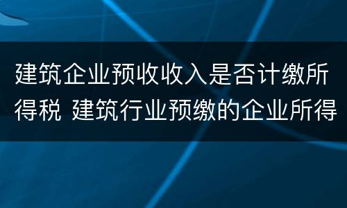 建筑企业预收收入是否计缴所得税 建筑行业预缴的企业所得税