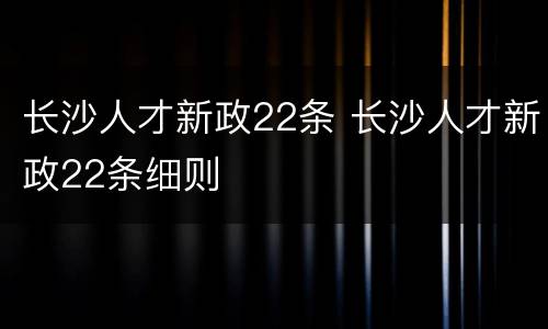 长沙人才新政22条 长沙人才新政22条细则