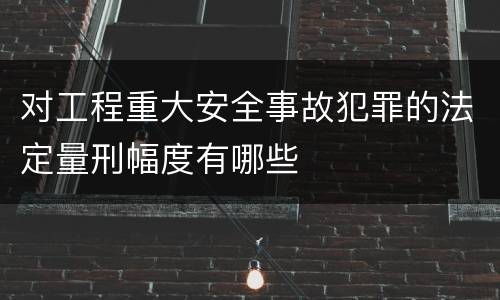 对工程重大安全事故犯罪的法定量刑幅度有哪些