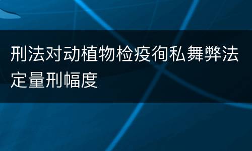 刑法对动植物检疫徇私舞弊法定量刑幅度