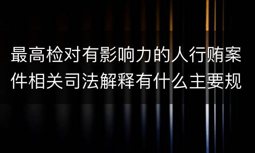 最高检对有影响力的人行贿案件相关司法解释有什么主要规定