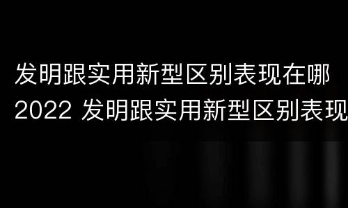 发明跟实用新型区别表现在哪2022 发明跟实用新型区别表现在哪2022年级