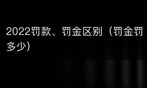2022罚款、罚金区别（罚金罚多少）