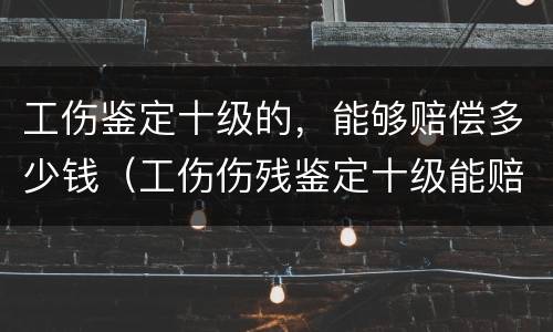 工伤鉴定十级的，能够赔偿多少钱（工伤伤残鉴定十级能赔多少钱）