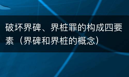 破坏界碑、界桩罪的构成四要素（界碑和界桩的概念）