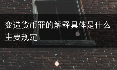 变造货币罪的解释具体是什么主要规定