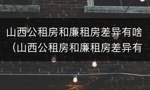 山西公租房和廉租房差异有啥（山西公租房和廉租房差异有啥影响）